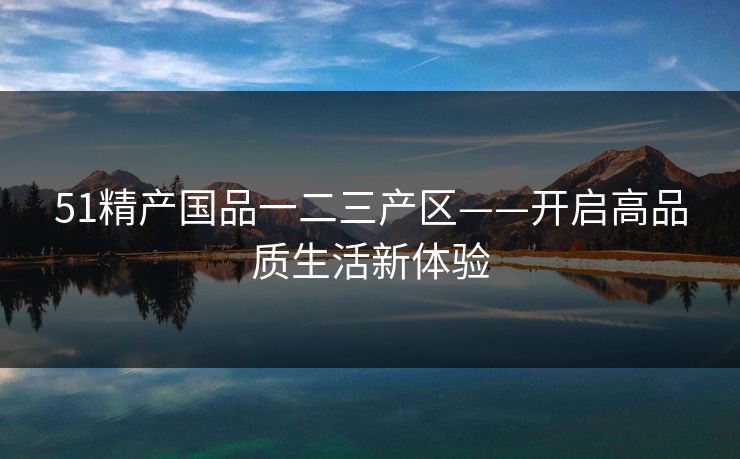 51精产国品一二三产区——开启高品质生活新体验 51精产国品一二三产区——开启高品质生活新体验
