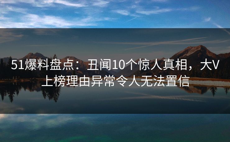 51爆料盘点：丑闻10个惊人真相，大V上榜理由异常令人无法置信