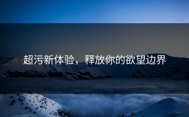 超污新体验，释放你的欲望边界