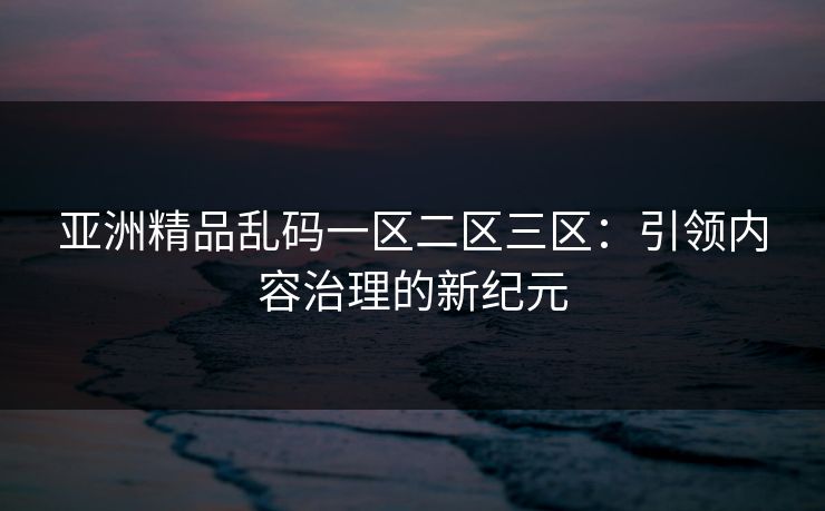 亚洲精品乱码一区二区三区：引领内容治理的新纪元