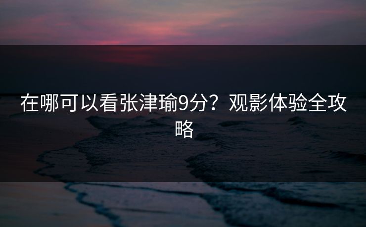 在哪可以看张津瑜9分?观影体验全攻略 在哪可以看张津瑜9分?观影体验全攻略