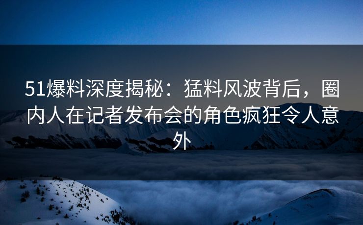 51爆料深度揭秘：猛料风波背后，圈内人在记者发布会的角色疯狂令人意外