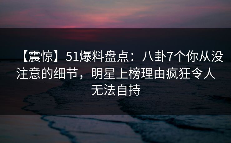 【震惊】51爆料盘点：八卦7个你从没注意的细节，明星上榜理由疯狂令人无法自持