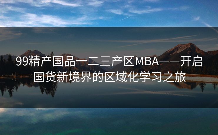99精产国品一二三产区MBA——开启国货新境界的区域化学习之旅