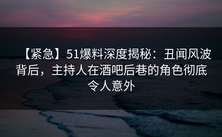【紧急】51爆料深度揭秘：丑闻风波背后，主持人在酒吧后巷的角色彻底令人意外