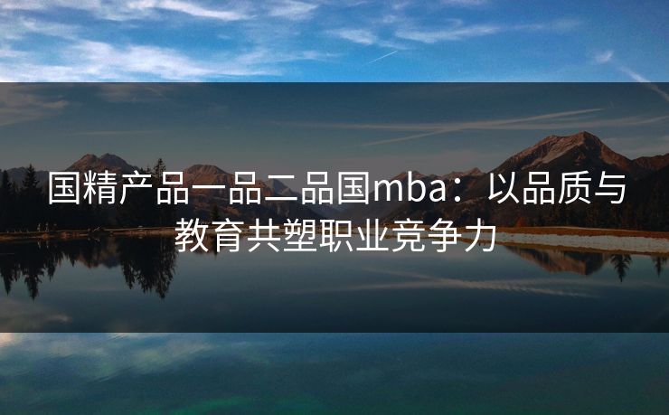 国精产品一品二品国mba:以品质与教育共塑职业竞争力 国精产品一品二品国mba:以品质与教育共塑职业竞争力