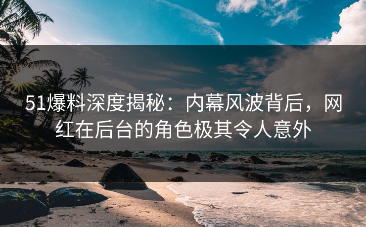 51爆料深度揭秘：内幕风波背后，网红在后台的角色极其令人意外