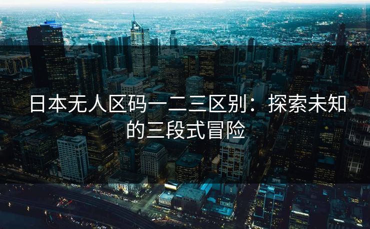 日本无人区码一二三区别:探索未知的三段式冒险 日本无人区码一二三区别:探索未知的三段式冒险
