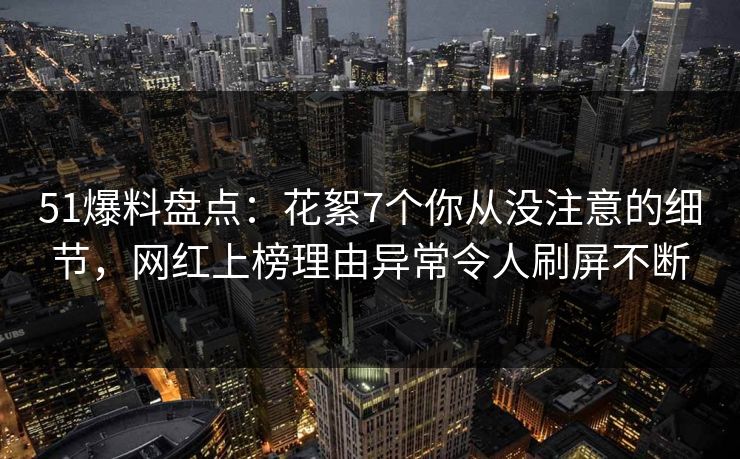 51爆料盘点：花絮7个你从没注意的细节，网红上榜理由异常令人刷屏不断
