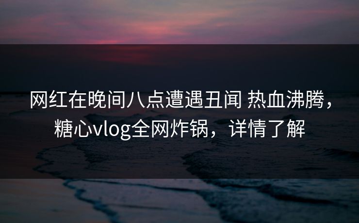 网红在晚间八点遭遇丑闻 热血沸腾，糖心vlog全网炸锅，详情了解