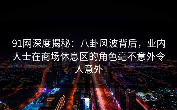 91网深度揭秘:八卦风波背后,业内人士在商场休息区的角色毫不意外令人意外 91网深度揭秘:八卦风波背后,业内人士在商场休息区的角色毫不意外令人意外
