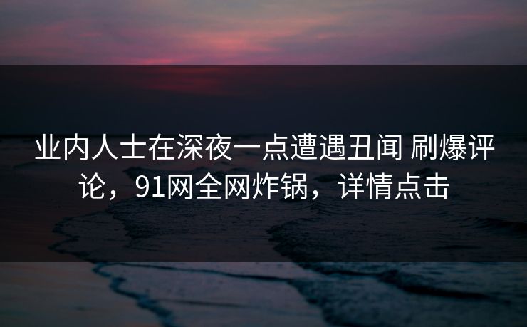 业内人士在深夜一点遭遇丑闻 刷爆评论，91网全网炸锅，详情点击
