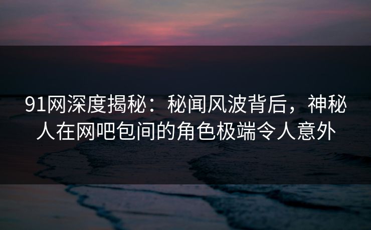 91网深度揭秘：秘闻风波背后，神秘人在网吧包间的角色极端令人意外