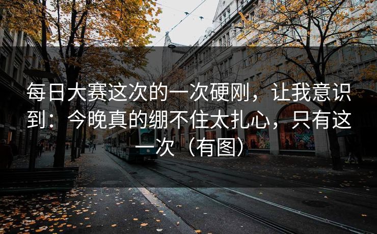 每日大赛这次的一次硬刚，让我意识到：今晚真的绷不住太扎心，只有这一次（有图）