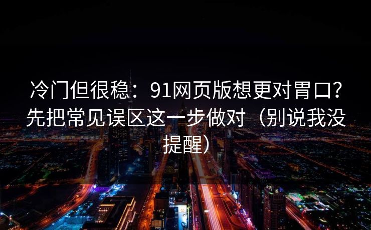 冷门但很稳：91网页版想更对胃口？先把常见误区这一步做对（别说我没提醒）