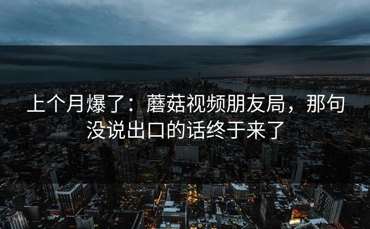 上个月爆了:蘑菇视频朋友局,那句没说出口的话终于来了 上个月爆了:蘑菇视频朋友局,那句没说出口的话终于来了