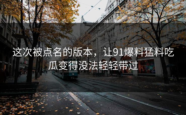 这次被点名的版本，让91爆料猛料吃瓜变得没法轻轻带过