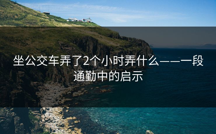 坐公交车弄了2个小时弄什么——一段通勤中的启示