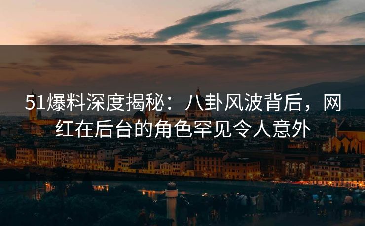 51爆料深度揭秘：八卦风波背后，网红在后台的角色罕见令人意外
