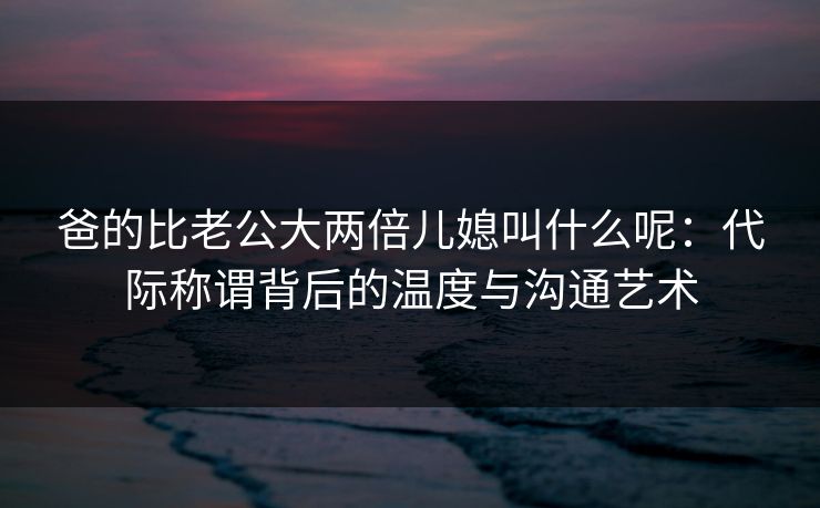爸的比老公大两倍儿媳叫什么呢：代际称谓背后的温度与沟通艺术