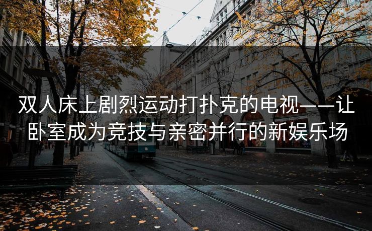 双人床上剧烈运动打扑克的电视——让卧室成为竞技与亲密并行的新娱乐场