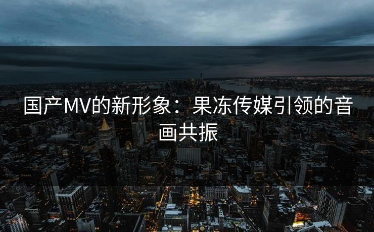国产MV的新形象：果冻传媒引领的音画共振