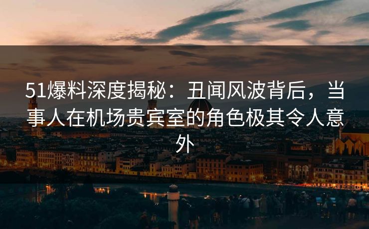 51爆料深度揭秘：丑闻风波背后，当事人在机场贵宾室的角色极其令人意外