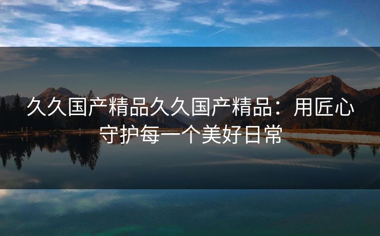 久久国产精品久久国产精品：用匠心守护每一个美好日常