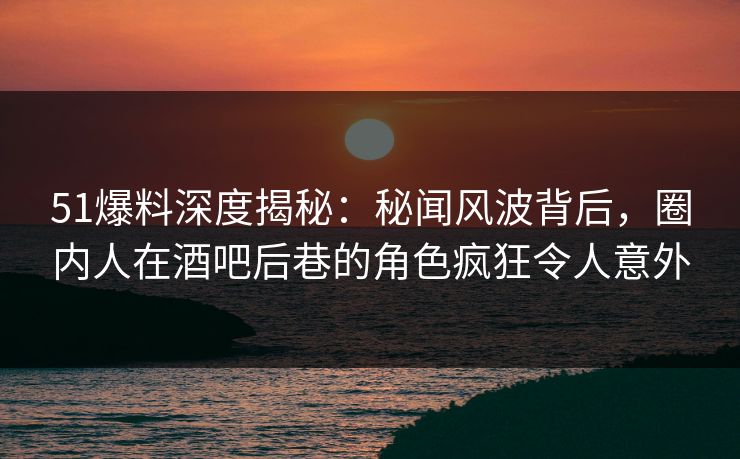 51爆料深度揭秘：秘闻风波背后，圈内人在酒吧后巷的角色疯狂令人意外