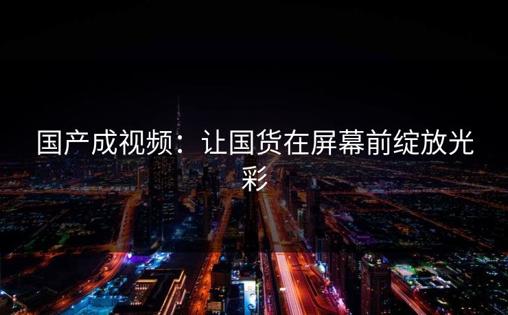 国产成视频：让国货在屏幕前绽放光彩