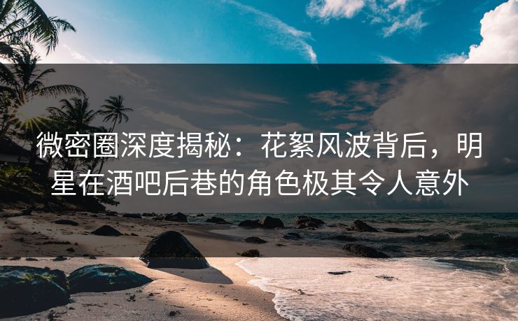 微密圈深度揭秘：花絮风波背后，明星在酒吧后巷的角色极其令人意外