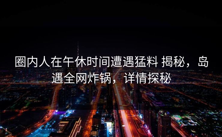 圈内人在午休时间遭遇猛料 揭秘，岛遇全网炸锅，详情探秘