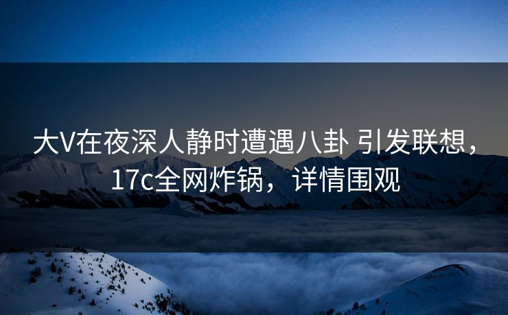 大V在夜深人静时遭遇八卦 引发联想，17c全网炸锅，详情围观