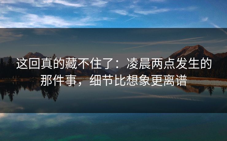 这回真的藏不住了：凌晨两点发生的那件事，细节比想象更离谱