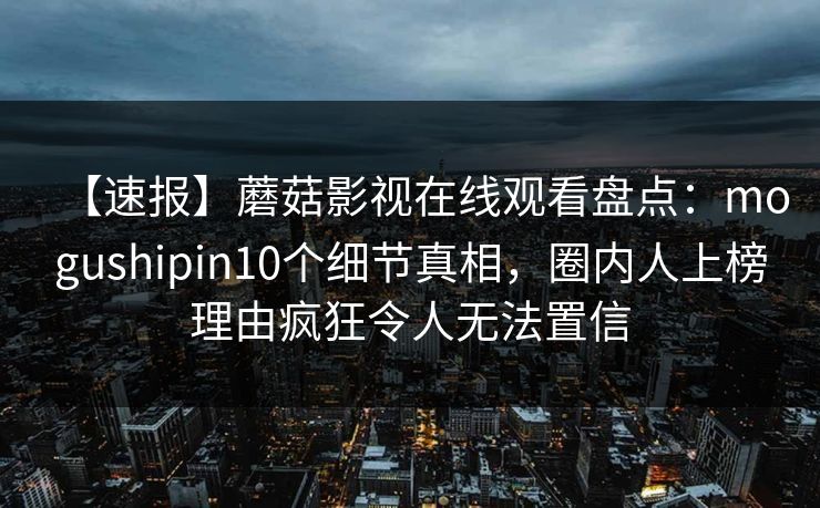 【速报】蘑菇影视在线观看盘点：mogushipin10个细节真相，圈内人上榜理由疯狂令人无法置信