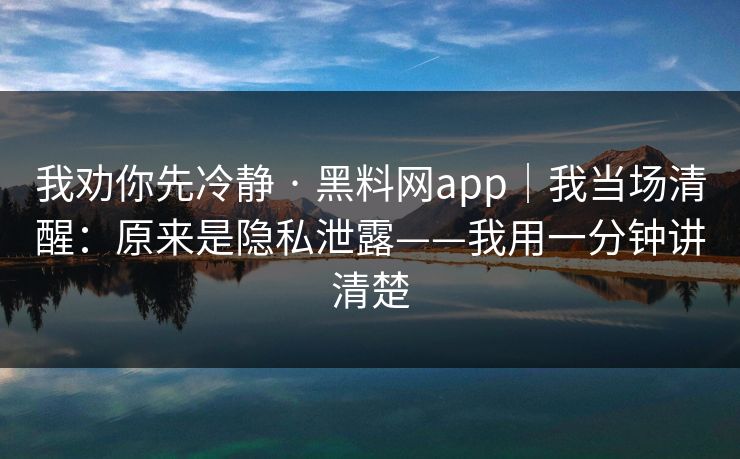 我劝你先冷静 · 黑料网app｜我当场清醒：原来是隐私泄露——我用一分钟讲清楚
