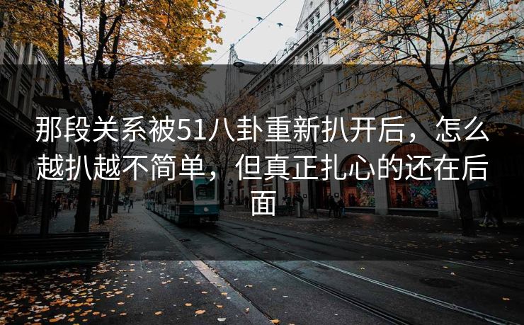 那段关系被51八卦重新扒开后，怎么越扒越不简单，但真正扎心的还在后面
