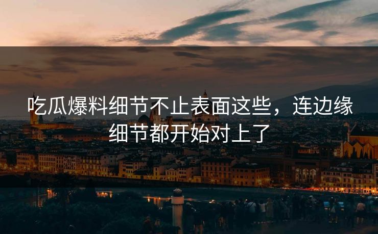 吃瓜爆料细节不止表面这些，连边缘细节都开始对上了
