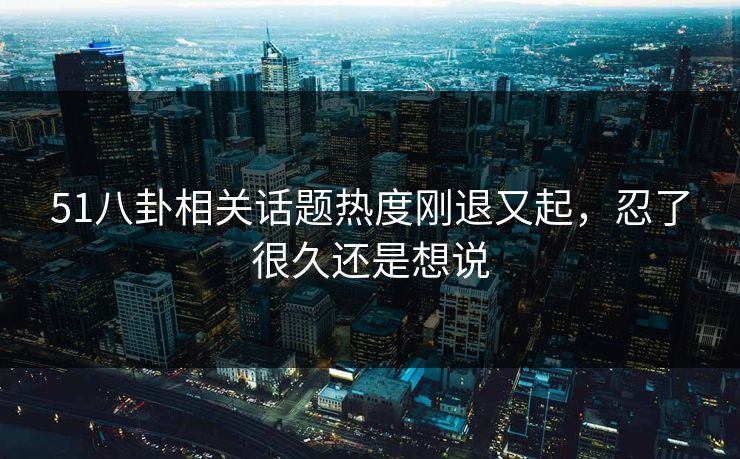 51八卦相关话题热度刚退又起，忍了很久还是想说